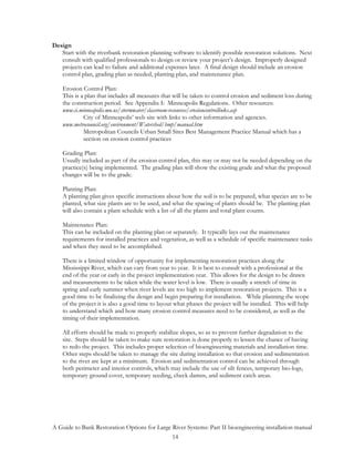 Design
   Start with the riverbank restoration planning software to identify possible restoration solutions. Next
   consult with qualified professionals to design or review your project’s design. Improperly designed
   projects can lead to failure and additional expenses later. A final design should include an erosion
   control plan, grading plan as needed, planting plan, and maintenance plan.

    Erosion Control Plan:
    This is a plan that includes all measures that will be taken to control erosion and sediment loss during
    the construction period. See Appendix I: Minneapolis Regulations. Other resources:
    www.ci.minneapolis.mn.us/stormwater/classroom-resources/erosioncontrollinks.asp
             City of Minneapolis’ web site with links to other information and agencies.
    www.metrocouncil.org/environment/Watershed/bmp/manual.htm
             Metropolitan Councils Urban Small Sites Best Management Practice Manual which has a
             section on erosion control practices

    Grading Plan:
    Usually included as part of the erosion control plan, this may or may not be needed depending on the
    practice(s) being implemented. The grading plan will show the existing grade and what the proposed
    changes will be to the grade.

    Planting Plan:
    A planting plan gives specific instructions about how the soil is to be prepared, what species are to be
    planted, what size plants are to be used, and what the spacing of plants should be. The planting plan
    will also contain a plant schedule with a list of all the plants and total plant counts.

    Maintenance Plan:
    This can be included on the planting plan or separately. It typically lays out the maintenance
    requirements for installed practices and vegetation, as well as a schedule of specific maintenance tasks
    and when they need to be accomplished.

    There is a limited window of opportunity for implementing restoration practices along the
    Mississippi River, which can vary from year to year. It is best to consult with a professional at the
    end of the year or early in the project implementation year. This allows for the design to be drawn
    and measurements to be taken while the water level is low. There is usually a stretch of time in
    spring and early summer when river levels are too high to implement restoration projects. This is a
    good time to be finalizing the design and begin preparing for installation. While planning the scope
    of the project it is also a good time to layout what phases the project will be installed. This will help
    to understand which and how many erosion control measures need to be considered, as well as the
    timing of their implementation.

    All efforts should be made to properly stabilize slopes, so as to prevent further degradation to the
    site. Steps should be taken to make sure restoration is done properly to lessen the chance of having
    to redo the project. This includes proper selection of bioengineering materials and installation time.
    Other steps should be taken to manage the site during installation so that erosion and sedimentation
    to the river are kept at a minimum. Erosion and sedimentation control can be achieved through
    both perimeter and interior controls, which may include the use of silt fences, temporary bio-logs,
    temporary ground cover, temporary seeding, check damns, and sediment catch areas.




A Guide to Bank Restoration Options for Large River Systems: Part II bioengineering installation manual
                                              14
 