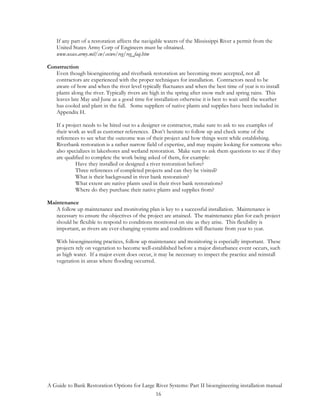 If any part of a restoration affects the navigable waters of the Mississippi River a permit from the
    United States Army Corp of Engineers must be obtained.
    www.usace.army.mil/cw/cecwo/reg/reg_faq.htm

Construction
   Even though bioengineering and riverbank restoration are becoming more accepted, not all
   contractors are experienced with the proper techniques for installation. Contractors need to be
   aware of how and when the river level typically fluctuates and when the best time of year is to install
   plants along the river. Typically rivers are high in the spring after snow melt and spring rains. This
   leaves late May and June as a good time for installation otherwise it is best to wait until the weather
   has cooled and plant in the fall. Some suppliers of native plants and supplies have been included in
   Appendix H.

    If a project needs to be hired out to a designer or contractor, make sure to ask to see examples of
    their work as well as customer references. Don’t hesitate to follow up and check some of the
    references to see what the outcome was of their project and how things went while establishing.
    Riverbank restoration is a rather narrow field of expertise, and may require looking for someone who
    also specializes in lakeshores and wetland restoration. Make sure to ask them questions to see if they
    are qualified to complete the work being asked of them, for example:
             Have they installed or designed a river restoration before?
             Three references of completed projects and can they be visited?
             What is their background in river bank restoration?
             What extent are native plants used in their river bank restorations?
             Where do they purchase their native plants and supplies from?

Maintenance
   A follow up maintenance and monitoring plan is key to a successful installation. Maintenance is
   necessary to ensure the objectives of the project are attained. The maintenance plan for each project
   should be flexible to respond to conditions monitored on site as they arise. This flexibility is
   important, as rivers are ever-changing systems and conditions will fluctuate from year to year.

    With bioengineering practices, follow up maintenance and monitoring is especially important. These
    projects rely on vegetation to become well-established before a major disturbance event occurs, such
    as high water. If a major event does occur, it may be necessary to inspect the practice and reinstall
    vegetation in areas where flooding occurred.




A Guide to Bank Restoration Options for Large River Systems: Part II bioengineering installation manual
                                              16
 