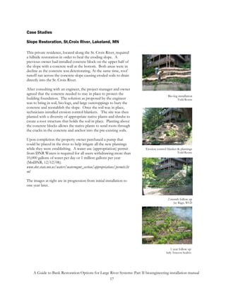 Case Studies

Slope Restoration, St.Croix River, Lakeland, MN

This private residence, located along the St. Croix River, required
a hillside restoration in order to heal the eroding slope. A
previous owner had installed concrete block on the upper half of
the slope with a concrete wall at the bottom. Both areas were in
decline as the concrete was deteriorating. At the same time, roof
runoff ran across the concrete slope causing eroded soils to drain
directly into the St. Croix River.

After consulting with an engineer, the project manager and owner
agreed that the concrete needed to stay in place to protect the
                                                                                         Bio-log installation
building foundation. The solution as proposed by the engineer                                    Todd Rexine
was to bring in soil, bio-logs, and large outcroppings to bury the
concrete and reestablish the slope. Once the soil was in place,
technicians installed erosion control blankets. The site was then
planted with a diversity of appropriate native plants and shrubs to
create a root structure that holds the soil in place. Planting above
the concrete blocks allows the native plants to send roots through
the cracks in the concrete and anchor into the pre-existing soils.

Upon completion the property owner purchased a pump that
could be placed in the river to help irrigate all the new plantings
while they were establishing. A water use (appropriation) permit         Erosion control blanket & plantings
from DNR Waters is required for all users withdrawing more than                                  Todd Rexine
10,000 gallons of water per day or 1 million gallons per year
(MnDNR, 12/12/08).
www.dnr.state.mn.us/waters/watermgmt_section/appropriations/permits.ht
ml

The images at right are in progression from initial installation to
one year later.


                                                                                         2 month follow up
                                                                                              Jay Riggs, WCD




                                                                                           1 year follow up
                                                                                        Sally Arneson-Scallon




    A Guide to Bank Restoration Options for Large River Systems: Part II bioengineering installation manual
                                                  17
 
