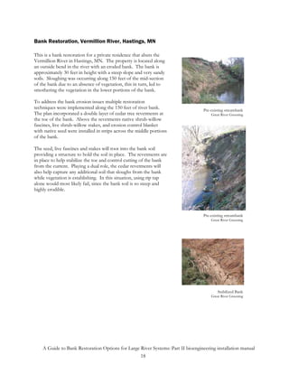Bank Restoration, Vermillion River, Hastings, MN

This is a bank restoration for a private residence that abuts the
Vermillion River in Hastings, MN. The property is located along
an outside bend in the river with an eroded bank. The bank is
approximately 30 feet in height with a steep slope and very sandy
soils. Sloughing was occurring along 150 feet of the mid-section
of the bank due to an absence of vegetation, this in turn, led to
smothering the vegetation in the lower portions of the bank.

To address the bank erosion issues multiple restoration
techniques were implemented along the 150 feet of river bank.                     Pre-existing streambank
The plan incorporated a double layer of cedar tree revetments at                      Great River Greening
the toe of the bank. Above the revetments native shrub-willow
fascines, live shrub-willow stakes, and erosion control blanket
with native seed were installed in strips across the middle portions
of the bank.

The seed, live fascines and stakes will root into the bank soil
providing a structure to hold the soil in place. The revetments are
in place to help stabilize the toe and control cutting of the bank
from the current. Playing a dual role, the cedar revetments will
also help capture any additional soil that sloughs from the bank
while vegetation is establishing. In this situation, using rip rap
alone would most likely fail, since the bank soil is so steep and
highly erodible.



                                                                                  Pre-existing streambank
                                                                                      Great River Greening




                                                                                          Stabilized Bank
                                                                                      Great River Greening




    A Guide to Bank Restoration Options for Large River Systems: Part II bioengineering installation manual
                                                  18
 