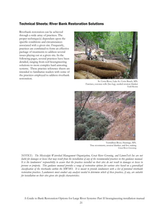 Technical Sheets: River Bank Restoration Solutions

Riverbank restoration can be achieved
through a wide array of practices. The
proper technique(s) dependant upon the
specific conditions and circumstances
associated with a given site. Frequently,
practices are combined to form an effective
package of treatments to address several
issues playing out at a given site. In the
following pages, several practices have been
detailed, ranging from soil bioengineering
solutions to more complex hard armoring
systems. These practice reference sheets are
intended to familiarize readers with some of
the practices employed to address riverbank
restoration.
                                                                                 St. Croix River, Lake St. Croix Beach, MN.
                                                                    Fascines, coconut rolls (bio-log), seeded erosion blanket
                                                                                                                 Todd Rexine




                                                                                         Vermillion River, Hastings, MN.
                                                                         Tree revetments, erosion blanket, and live staking
                                                                                                       Great River Greening


 NOTICE: The Mississippi Watershed Management Organization, Great River Greening, and LimnoTech Inc are not
 liable for damages or losses that may result from the installation of any of the recommended practices in this guidance manual.
 It is the landowners’ responsibility to assure that the practices installed on their sites do not result in damages or losses to
 persons or property. This guidance manual provides a range of restoration options for various sites based on a generalized
 classification of the riverbanks within the MWMO. It is meant to provide landowners with a list of potential riverbank
 restoration practices. Landowners must conduct any analysis needed to determine which of these practices, if any, are suitable
 for installation on their sites given site specific characteristics.




    A Guide to Bank Restoration Options for Large River Systems: Part II bioengineering installation manual
                                                  21
 