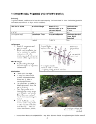 Technical Sheet 1: Vegetated Erosion Control Blanket

Summary
Vegetated erosion control blankets are used for temporary soil stabilization to aid in establishing plants in
areas with exposed soils or slight erosion problems.

Max Shear Stress               Maximum Slope              Substrate not               Minimum Site
                                                          recommended to be           Disturbance
                                                          installed beyond            Width
4 lb/ft2                       2:1                        Gravel                      6 ft
1915.2 dyne/cm2                Installation Zones         Vegetation Density          Minimum Vertical
                                                                                      Slope Width
                                                                                      Required
                               Upland                     76-100%                     6 ft

Advantages
       Relatively inexpensive and            Erosion blanket                               Herbaceous
       quick to install.                     key into soil at top                          plugs or seed
       This is a soft installation and
       can be combined be used in
       conjunction with other                                                                 100 yr flood
       practices especially where river
       currents exhibit higher stresses.

Disadvantages
       May be dislodged by high
       water levels prior to vegetation      6” U-staples or spikes
       establishment.                        Minimum 2-3 ft on center
                                             12” spacing on top, bottom and sides
Installation
        Gently grade the slope.
        If using seed, broadcast it
        over the prepared bed and
        lightly rake in, prior to
        placement of blanket.
        Dig a shallow 6 inch wide by
        6 inch deep trench along the
        top of the slope.
        Place the top edge of the
        blanket in the trench; secure
        every 12 inches and backfill.
        This will prevent overland
        runoff from undermining the
        blanket.
        Unroll the blanket over the
        bed and anchor using staples
        or other stakes to anchor the
        blanket every 2 – 3 feet on
        center in a diamond pattern.                                              St. Croix River, Lakeland, MN.
                                                                                 Erosion blanket and native plugs
                                                                                                     Todd Rexine


    A Guide to Bank Restoration Options for Large River Systems: Part II bioengineering installation manual
                                                  23
 