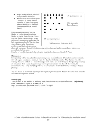 Staple the top, bottom, and sides
        every 12 inches minimum.                                                   12” spacing across top
        Erosion blanket should always be
        “shingled” by having blankets
        upstream or uphill overlapping                                             2-3 ft spacing in
        those downstream or downhill                                               diamond pattern
        (overlap should be at least 12
        inches).

Plugs can easily be planted into the
blanket by cutting a small hole in the
blanket to expose the soil below. When
selecting plants, whether nursery grown           12” spacing along sides
or seed, it is important to understand the
light conditions and soil of the site, since
                                                           Stapling pattern for erosion fabric
this will dictate what the moisture
conditions and shade tolerances that
plants will encounter. This will help in choosing proper plants and lead to a much better success rate,
especially in the long term.
For a list of possible plants and other reference materials for plants see Appendix B: Plants.

Management
New plantings will be stressed and require watering to aid in establishment. When plants are first installed,
they will require watering at a minimum every 2 -3 days for the first 2 months. After the first 2 months
watering should be cut back to 1 inch of water per week for the rest of the first year. Long soaking waterings
are better than short ones as they encourage roots to grow downward into the soil. If possible, it is
recommended that a sump pump be purchased and placed in the river to facilitate the watering of the new
plantings.

The area should be monitored, especially following any high water events. Repairs should be made as needed
and additional vegetation planted.


Bibliography
Tuttle, Ronald W. and Richard D. Wenberg. 1996. “Streambank and Shoreline Protection.” Engineering
Field Handbook, Chapter 16. USDA-NRCS.
http://www.info.usda.gov/CED/ftp/CED/EFH-CH16.pdf




    A Guide to Bank Restoration Options for Large River Systems: Part II bioengineering installation manual
                                                  24
 