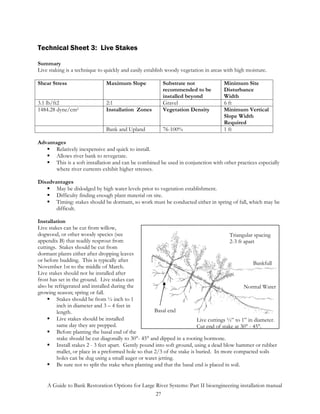 Technical Sheet 3: Live Stakes

Summary
Live staking is a technique to quickly and easily establish woody vegetation in areas with high moisture.

Shear Stress                   Maximum Slope             Substrate not               Minimum Site
                                                         recommended to be           Disturbance
                                                         installed beyond            Width
3.1 lb/ft2                     2:1                       Gravel                      6 ft
1484.28 dyne/cm2               Installation Zones        Vegetation Density          Minimum Vertical
                                                                                     Slope Width
                                                                                     Required
                               Bank and Upland           76-100%                     1 ft

Advantages
       Relatively inexpensive and quick to install.
       Allows river bank to revegetate.
       This is a soft installation and can be combined be used in conjunction with other practices especially
       where river currents exhibit higher stresses.

Disadvantages
       May be dislodged by high water levels prior to vegetation establishment.
       Difficulty finding enough plant material on site.
       Timing: stakes should be dormant, so work must be conducted either in spring of fall, which may be
       difficult.

Installation
Live stakes can be cut from willow,
dogwood, or other woody species (see                                                     Triangular spacing
appendix B) that readily resprout from                                                   2-3 ft apart
cuttings. Stakes should be cut from
dormant plants either after dropping leaves
or before budding. This is typically after
                                                                                                    Bankfull
November 1st to the middle of March.
Live stakes should not be installed after
frost has set in the ground. Live stakes can
also be refrigerated and installed during the                                                   Normal Water
growing season; spring or fall.
         Stakes should be from ½ inch to 1
         inch in diameter and 3 – 4 feet in
         length.                                      Basal end
         Live stakes should be installed                                  Live cuttings ½” to 1” in diameter.
         same day they are prepped.                                       Cut end of stake at 30° - 45°.
         Before planting the basal end of the
         stake should be cut diagonally to 30°- 45° and dipped in a rooting hormone.
         Install stakes 2 - 3 feet apart. Gently pound into soft ground, using a dead blow hammer or rubber
         mallet, or place in a preformed hole so that 2/3 of the stake is buried. In more compacted soils
         holes can be dug using a small auger or water jetting.
         Be sure not to split the stake when planting and that the basal end is placed in soil.


    A Guide to Bank Restoration Options for Large River Systems: Part II bioengineering installation manual
                                                  27
 