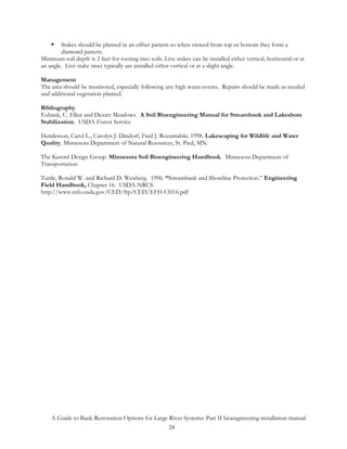 Stakes should be planted in an offset pattern so when viewed from top or bottom they form a
        diamond pattern.
Minimum soil depth is 2 feet for rooting into soils. Live stakes can be installed either vertical, horizontal or at
an angle. Live stake trees typically are installed either vertical or at a slight angle.

Management
The area should be monitored, especially following any high water events. Repairs should be made as needed
and additional vegetation planted.

Bibliography
Eubank, C. Ellen and Dexter Meadows. A Soil Bioengineering Manual for Streambank and Lakeshore
Stabilization. USDA-Forest Service

Henderson, Carol L., Carolyn J. Dindorf, Fred J. Rozumalski. 1998. Lakescaping for Wildlife and Water
Quality. Minnesota Department of Natural Resources, St. Paul, MN.

The Kestrel Design Group. Minnesota Soil Bioengineering Handbook. Minnesota Department of
Transportation.

Tuttle, Ronald W. and Richard D. Wenberg. 1996. “Streambank and Shoreline Protection.” Engineering
Field Handbook, Chapter 16. USDA-NRCS.
http://www.info.usda.gov/CED/ftp/CED/EFH-CH16.pdf




    A Guide to Bank Restoration Options for Large River Systems: Part II bioengineering installation manual
                                                  28
 