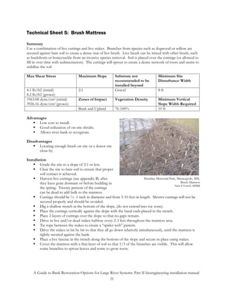 Technical Sheet 5: Brush Mattress

Summary
Use a combination of live cuttings and live stakes. Branches from species such as dogwood or willow are
secured against bare soil to create a dense mat of live brush. Live brush can be mixed with other brush, such
as buckthorn or honeysuckle from an invasive species removal. Soil is placed over the cuttings (or allowed to
fill in over time with sedimentation). The cuttings will sprout to create a dense network of roots and stems to
stabilize the soil

Max Shear Stress                   Maximum Slope            Substrate not                 Minimum Site
                                                            recommended to be             Disturbance Width
                                                            installed beyond
4.1 lb/ft2 (initial)               2:1                      Gravel                        8 ft
8.2 lb/ft2 (grown)
1963.08 dyne/cm2 (initial)         Zones of Impact          Vegetation Density            Minimum Vertical
3926.16 dyne/cm2 (grown)                                                                  Slope Width Required
                                   Bank and Upland          76-100%                       10 ft

Advantages
       Low cost to install.
       Good utilization of on-site shrubs.
       Allows river bank to revegetate.

Disadvantages
       Locating enough brush on site or a donor site
       close by.

Installation
        Grade the site to a slope of 2:1 or less.
        Clear the site to bare soil to ensure that proper
        soil contact is achieved.
        Harvest live cuttings (see appendix B) after                          Sheridan Memorial Park, Minneapolis, MN.
        they have gone dormant or before budding in                                                     Brush Mattress
                                                                                                    Nick P Eoloff, MPRB
        the spring. Twenty percent of the cuttings
        can be dead to add bulk to the mattress.
        Cuttings should be ½ -1 inch in diameter and from 5-10 feet in length. Shorter cuttings will not be
        secured properly and should be avoided.
        Dig a shallow trench at the bottom of the slope, (do not extend into toe zone).
        Place the cuttings vertically against the slope with the basal ends placed in the trench.
        Place 2 layers of cuttings over the slope so that no gaps remain.
        Drive in live and/or dead stakes halfway every 2-3 feet throughout the mattress area.
        Tie rope between the stakes to create a “spider web” pattern.
        Drive the stakes in bit by bit so that they all go down relatively simultaneously, until the mattress is
        tightly secured against the bank.
        Place a live fascine in the trench along the bottom of the slope and secure in place using stakes.
        Cover the mattress with a thin layer of soil so that 1/3 of the branches are visible. This will allow
        some branches to sprout leaves and some to grow roots.




    A Guide to Bank Restoration Options for Large River Systems: Part II bioengineering installation manual
                                                  31
 