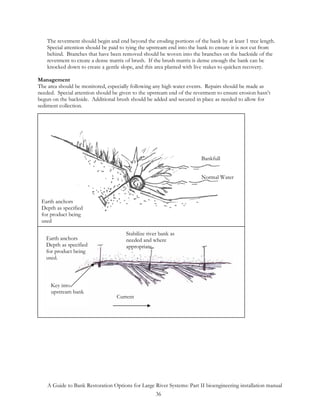 The revetment should begin and end beyond the eroding portions of the bank by at least 1 tree length.
    Special attention should be paid to tying the upstream end into the bank to ensure it is not cut from
    behind. Branches that have been removed should be woven into the branches on the backside of the
    revetment to create a dense matrix of brush. If the brush matrix is dense enough the bank can be
    knocked down to create a gentle slope, and this area planted with live stakes to quicken recovery.

Management
The area should be monitored, especially following any high water events. Repairs should be made as
needed. Special attention should be given to the upstream end of the revetment to ensure erosion hasn’t
begun on the backside. Additional brush should be added and secured in place as needed to allow for
sediment collection.




                      Existing vegetation or
                      bioengineering practice
                                                              2/3 thirds of bank covered
                                                              multiple rows can be
                                                              applied.        Bankfull


                                                                                Bankfull
                                                                             Normal Water



 Earth anchors
 Depth as specified
 for product being
 used

                                          Stabilize river bank as
   Earth anchors                          needed and where
   Depth as specified                     appropriate
   for product being
   used.



     Key into
     upstream bank
                                      Current




    A Guide to Bank Restoration Options for Large River Systems: Part II bioengineering installation manual
                                                  36
 