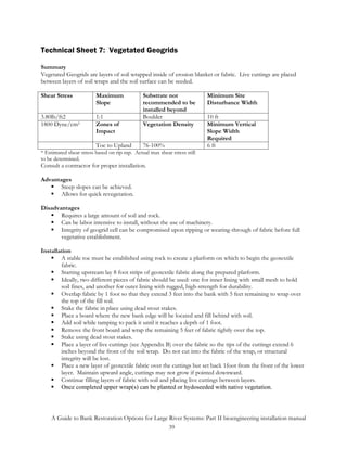 Technical Sheet 7: Vegetated Geogrids

Summary
Vegetated Geogrids are layers of soil wrapped inside of erosion blanket or fabric. Live cuttings are placed
between layers of soil wraps and the soil surface can be seeded.

Shear Stress             Maximum               Substrate not               Minimum Site
                         Slope                 recommended to be           Disturbance Width
                                               installed beyond
3.80lb/ft2               1:1                   Boulder                     10 ft
1800 Dyne/cm2            Zones of              Vegetation Density          Minimum Vertical
                         Impact                                            Slope Width
                                                                           Required
                         Toe to Upland         76-100%                     6 ft
* Estimated shear stress based on rip-rap. Actual max shear stress still
to be determined.
Consult a contractor for proper installation.

Advantages
       Steep slopes can be achieved.
       Allows for quick revegetation.

Disadvantages
       Requires a large amount of soil and rock.
       Can be labor intensive to install, without the use of machinery.
       Integrity of geogrid cell can be compromised upon ripping or wearing-through of fabric before full
       vegetative establishment.

Installation
        A stable toe must be established using rock to create a platform on which to begin the geotextile
        fabric.
        Starting upstream lay 8 foot strips of geotextile fabric along the prepared platform.
        Ideally, two different pieces of fabric should be used: one for inner lining with small mesh to hold
        soil fines, and another for outer lining with rugged, high-strength for durability.
        Overlap fabric by 1 foot so that they extend 3 feet into the bank with 5 feet remaining to wrap over
        the top of the fill soil.
        Stake the fabric in place using dead stout stakes.
        Place a board where the new bank edge will be located and fill behind with soil.
        Add soil while tamping to pack it until it reaches a depth of 1 foot.
        Remove the front board and wrap the remaining 5 feet of fabric tightly over the top.
        Stake using dead stout stakes.
        Place a layer of live cuttings (see Appendix B) over the fabric so the tips of the cuttings extend 6
        inches beyond the front of the soil wrap. Do not cut into the fabric of the wrap, or structural
        integrity will be lost.
        Place a new layer of geotextile fabric over the cuttings but set back 1foot from the front of the lower
        layer. Maintain upward angle, cuttings may not grow if pointed downward.
        Continue filling layers of fabric with soil and placing live cuttings between layers.
        Once completed upper wrap(s) can be planted or hydoseeded with native vegetation.



    A Guide to Bank Restoration Options for Large River Systems: Part II bioengineering installation manual
                                                  39
 