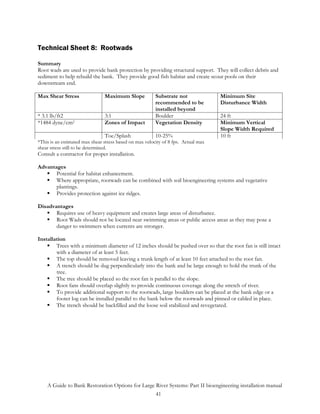 Technical Sheet 8: Rootwads

Summary
Root wads are used to provide bank protection by providing structural support. They will collect debris and
sediment to help rebuild the bank. They provide good fish habitat and create scour pools on their
downstream end.

Max Shear Stress                Maximum Slope            Substrate not              Minimum Site
                                                         recommended to be          Disturbance Width
                                                         installed beyond
* 3.1 lb/ft2                    3:1                      Boulder                    24 ft
*1484 dyne/cm2                  Zones of Impact          Vegetation Density         Minimum Vertical
                                                                                    Slope Width Required
                                Toe/Splash               10-25%                     10 ft
*This is an estimated max shear stress based on max velocity of 8 fps. Actual max
shear stress still to be determined.
Consult a contractor for proper installation.

Advantages
       Potential for habitat enhancement.
       Where appropriate, rootwads can be combined with soil bioengineering systems and vegetative
       plantings.
       Provides protection against ice ridges.

Disadvantages
       Requires use of heavy equipment and creates large areas of disturbance.
       Root Wads should not be located near swimming areas or public access areas as they may pose a
       danger to swimmers when currents are stronger.

Installation
        Trees with a minimum diameter of 12 inches should be pushed over so that the root fan is still intact
        with a diameter of at least 5 feet.
        The top should be removed leaving a trunk length of at least 10 feet attached to the root fan.
        A trench should be dug perpendicularly into the bank and be large enough to hold the trunk of the
        tree.
        The tree should be placed so the root fan is parallel to the slope.
        Root fans should overlap slightly to provide continuous coverage along the stretch of river.
        To provide additional support to the rootwads, large boulders can be placed at the bank edge or a
        footer log can be installed parallel to the bank below the rootwads and pinned or cabled in place.
        The trench should be backfilled and the loose soil stabilized and revegetated.




    A Guide to Bank Restoration Options for Large River Systems: Part II bioengineering installation manual
                                                  41
 