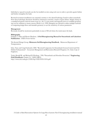 Individual or spaced rootwads can also be installed on sites using rock toes in order to provide aquatic habitat
and further strengthen the bank.

Rootwad revetment installations are extremely sensitive to the altered hydrology found in urban watersheds.
How these hydrologic alterations should be estimated is currently a matter of great debate. Simply relying on
a standard recurrence interval storm event (i.e., the 1.5 year storm) and regional curves to establish geometry
may not be sufficient to insure success (Doyle et al., 1999). Designers are advised to utilize multiple methods
of computing design flows and meander geometry to test the sensitivity of various parameters.

Management
Rootwads should be monitored, particularly in areas of fill soil where the trunk meets the bank.

Bibliography
Eubank, C. Ellen and Dexter Meadows. A Soil Bioengineering Manual for Streambank and Lakeshore
Stabilization. USDA-Forest Service

The Kestrel Design Group. Minnesota Soil Bioengineering Handbook. Minnesota Department of
Transportation.

Sylte, Tracy and Craig Fischenich. 2000. “Rootwad Composites for Streambank Erosion Control and Fish
Habitat Enhancement”. Ecosystem Management and Restoration Research Program, U.S. Army Corp of
Engineers.

Tuttle, Ronald W. and Richard D. Wenberg. 1996. “Streambank and Shoreline Protection.” Engineering
Field Handbook, Chapter 16. USDA-NRCS.
http://www.info.usda.gov/CED/ftp/CED/EFH-CH16.pdf




    A Guide to Bank Restoration Options for Large River Systems: Part II bioengineering installation manual
                                                  43
 