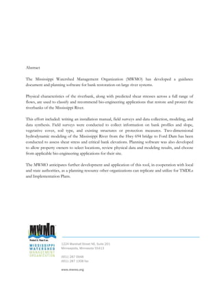 Abstract

The Mississippi Watershed Management Organization (MWMO) has developed a guidance
document and planning software for bank restoration on large river systems.

Physical characteristics of the riverbank, along with predicted shear stresses across a full range of
flows, are used to classify and recommend bio-engineering applications that restore and protect the
riverbanks of the Mississippi River.

This effort included: writing an installation manual, field surveys and data collection, modeling, and
data synthesis. Field surveys were conducted to collect information on bank profiles and slope,
vegetative cover, soil type, and existing structures or protection measures. Two-dimensional
hydrodynamic modeling of the Mississippi River from the Hwy 694 bridge to Ford Dam has been
conducted to assess shear stress and critical bank elevations. Planning software was also developed
to allow property owners to select locations, review physical data and modeling results, and choose
from applicable bio-engineering applications for their site.

The MWMO anticipates further development and application of this tool, in cooperation with local
and state authorities, as a planning resource other organizations can replicate and utilize for TMDLs
and Implementation Plans.




                     1224 Marshall Street NE, Suite 201
                     Minneapolis, Minnesota 55413

                     (651) 287 0948
                     (651) 287 1308 fax

                     www.mwmo.org
 