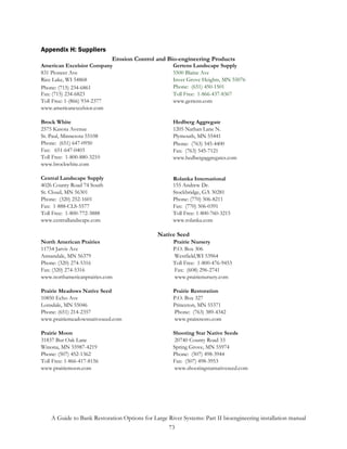 Appendix H: Suppliers
                            Erosion Control and Bio-engineering Products
American Excelsior Company                           Gertens Landscape Supply
831 Pioneer Ave                                      5500 Blaine Ave
Rice Lake, WI 54868                                  Inver Grove Heights, MN 55076
Phone: (715) 234-6861                                Phone: (651) 450-1501
Fax: (715) 234-6823                                  Toll Free: 1-866-437-8367
Toll Free: 1-(866) 934-2377                          www.gertens.com
www.americanexcelsior.com

Brock White                                          Hedberg Aggregate
2575 Kasota Avenue                                   1205 Nathan Lane N.
St. Paul, Minnesota 55108                            Plymouth, MN 55441
Phone: (651) 647-0950                                Phone: (763) 545-4400
Fax: 651-647-0403                                    Fax: (763) 545-7121
Toll Free: 1-800-880-3210                            www.hedbergaggregates.com
www.brockwhite.com

Central Landscape Supply                             Rolanka International
4026 County Road 74 South                            155 Andrew Dr.
St. Cloud, MN 56301                                  Stockbridge, GA 30281
Phone: (320) 252-1601                                Phone: (770) 506-8211
Fax: 1-888-CLS-5577                                  Fax: (770) 506-0391
Toll Free: 1-800-772-3888                            Toll Free: 1-800-760-3215
www.centrallandscape.com                             www.rolanka.com

                                               Native Seed
North American Prairies                              Prairie Nursery
11754 Jarvis Ave                                     P.O. Box 306
Annandale, MN 56379                                  Westfield,WI 53964
Phone: (320) 274-5316                                Toll Free: 1-800-476-9453
Fax: (320) 274-5316                                  Fax: (608) 296-2741
www.northamericanprairies.com                        www.prairienursery.com

Prairie Meadows Native Seed                          Prairie Restoration
10850 Echo Ave                                       P.O. Box 327
Lonsdale, MN 55046                                   Princeton, MN 55371
Phone: (651) 214-2357                                Phone: (763) 389-4342
www.prairiemeadowsnativeseed.com                     www.praireresto.com

Prairie Moon                                         Shooting Star Native Seeds
31837 Bur Oak Lane                                    20740 County Road 33
Winona, MN 55987-4219                                Spring Grove, MN 55974
Phone: (507) 452-1362                                Phone: (507) 498-3944
Toll Free: 1-866-417-8156                            Fax: (507) 498-3953
www.prairiemoon.com                                   www.shootingstarnativeseed.com




    A Guide to Bank Restoration Options for Large River Systems: Part II bioengineering installation manual
                                                  73
 