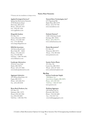 Native Plant Nurseries
* Nursery also has installation or design service.

Applied Ecological Services*                                   Natural Shore Technologies, Inc*
Spring Lake Restoration Nurseries                              6275 Pagenkopf Rd.
21938 Mushtown Road                                            Maple Plain, MN 55359
Prior Lake, MN 55372                                           Phone: (612) 703-7581
Phone: (952) 447-1919                                          www.naturalshore.com
Fax: (952) 447-1920
www.appliedeco.com

Dragonfly Gardens                                              Outback Nursery*
P.O. Box 192                                                   15280 110th Street South
Amery, Wisconsin 54001                                         Hastings, MN 55033
Phone: (715) 268-7660                                          Phone: (651) 438-2771
Fax: (715) 268-9622                                            www.outbacknursery.com
www.dragonflygardens.net

HILD & Associates                                              Prairie Restoration*
326 Glover Road South                                          P.O. Box 327
River Falls, WI 54022                                          Princeton, MN 55371
Phone: (715) 426-5131                                          Phone: (763) 389-4342
Fax: (715) 426-9887                                            www.praireresto.com
Toll Free: 1-800-790-9495
www.hildnatives.com

Landscape Alternatives                                         Sunrise Native Plants
25316 St. Croix Trail                                          P.O. Box 336
Shafer, MN 55074                                               Center City, MN 55012
Phone: (651) 257 4460                                          Phone: (651) 257-4414
www.landscapealternatives.com                                  www.sunrisenativeplants.com

                                                            Rip Rap
Aggregate Industries                                           Gertens Landscape Supply
2915 Waters Road Suite 105                                     5500 Blaine Ave
Eagan, MN 55121                                                Inver Grove Heights, MN 55076
Phone: (651) 686-2314                                          Phone: (651) 450-1501
Fax: (651) 683-8108                                            Toll Free: 1-866-437-8367
                                                               www.gertens.com

Bryan Rock Products, Inc.                                      Hedberg Aggregate
P.O. Box 215                                                   1205 Nathan Lane N.
Shakopee, MN 55379                                             Plymouth, MN 55441
Phone: (952) 445-3900                                          Phone: (763) 545-4400
Fax: (952) 445-0809                                             Fax: (763) 545-7121
Toll-Free: 1-800-382-3756                                       www.hedbergaggregates.com




     A Guide to Bank Restoration Options for Large River Systems: Part II bioengineering installation manual
                                                   74
 