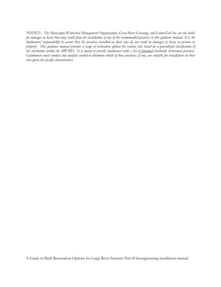 NOTICE: The Mississippi Watershed Management Organization, Great River Greening, and LimnoTech Inc are not liable
for damages or losses that may result from the installation of any of the recommended practices in this guidance manual. It is the
landowners’ responsibility to assure that the practices installed on their sites do not result in damages or losses to persons or
property. This guidance manual provides a range of restoration options for various sites based on a generalized classification of
the riverbanks within the MWMO. It is meant to provide landowners with a list of potential riverbank restoration practices.
Landowners must conduct any analysis needed to determine which of these practices, if any, are suitable for installation on their
sites given site specific characteristics.




A Guide to Bank Restoration Options for Large River Systems: Part II bioengineering installation manual
 