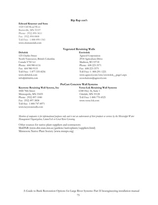 Rip Rap con’t
Edward Kraemer and Sons
1020 Cliff Road West
Burnsville, MN 55337
Phone: (952) 890-3611
Fax: (952) 894-0808
Toll Free: 1-888-890-1361
www.eksmaterials.com

                                                    Vegetated Retaining Walls
Deltalok                                                               Envirolok
125 Charles Street                                                     Agrecol Corporation
North Vancouver, British Columbia                                      2918 Agriculture Drive
Canada V7H 1s1                                                         Madison, WI 53718
Phone: 604 980-6116                                                    Phone: 608 223-3571
Fax: 604 980-9119                                                      Fax: 608-223-3575
Toll Free: 1-877-335-8256                                              Toll Free: 1- 800-291-1221
www.deltalok.com                                                       www.agrecol.com/cms/envirolok__page1.aspx
info@deltalok.com                                                      ecosolutions@agrecol.com

                                                 PreCast Concrete Wall Systems
Keystone Retaining Wall Sytems, Inc                                   Versa-Lok Retaining Wall Systems
4444 78th Street                                                      6348 Hwy 36, Suite 1
Minneapolis, MN 55435                                                  Oakdale, MN 55128
Phone: (952) 897-1040                                                  Toll Free: 1-800-770-4525
Fax: (952) 897-3858                                                    www.versa-lok.com
Toll free: 1-800-747-8971
www.keystonewalls.com


Mention of companies is for informational purposes only and is not an endorsement of their products or services by the Mississippi Water
Management Organization, LimnoTech or Great River Greening.

Other sources for native plant suppliers and contractors:
MnDNR (www.dnr.state.mn.us/gardens/nativeplants/suppliers.html)
Minnesota Native Plant Society (www.mnnps.org)




     A Guide to Bank Restoration Options for Large River Systems: Part II bioengineering installation manual
                                                   75
 