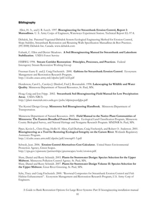 Bibliography

Allen, H. A., and J. R. Leech. 1997. Bioengineering for Streambank Erosion Control, Report 1:
Manuallines. U. S. Army Corps of Engineers, Waterways Experiment Station. Technical Report EL-97-8.

Deltalok, Inc. Patented Vegetated Deltalok System Ecological Engineering Method for Erosion Control,
Slope Stability, Streambank Restoration and Retaining Walls Specification Manuallines & Best Practices.
(09/2008) Deltalok Inc. Canada. www.deltalok.com

Eubank, C. Ellen and Dexter Meadows. A Soil Bioengineering Manual for Streambank and Lakeshore
Stabilization. USDA-Forest Service

FISRWG 1998. Stream Corridor Restoration: Principles, Processes, and Practices. Federal
Interagency Stream Restoration Working Group

Freeman Garry E. and J. Craig Fischenich. 2000. Gabions for Streambank Erosion Control. Ecosystem
Management and Restoration Research Program.
http://el.edrc.usace.army.mil/elpubs/pdf/sr22.pdf

Henderson, Carol L., Carolyn J. Dindorf, Fred J. Rozumalski. 1998. Lakescaping for Wildlife and Water
Quality. Minnesota Department of Natural Resources, St. Paul, MN.

Hoag, Craig and Jon Fripp. 2002. Streambank Soil Bioengineering Field Manual for Low Precipitation
Areas. USDA-NRCS.
http://plant-materials.nrcs.usda.gov/pubs/idpmcpussfglpa.pdf

The Kestrel Design Group. Minnesota Soil Bioengineering Handbook. Minnesota Department of
Transportation.

Minnesota Department of Natural Resources. 2005. Field Manual to the Native Plant Communities of
Minnesota: The Eastern Broadleaf Forest Province. Ecological Land Classification Program, Minnesota
County Biological Survey, and Natural Heritage and Nongame Research Program. MNDNR St. Paul, MN.

Piper, Kevin L., Chris Hoag, Hollis H. Allen, Gail Durham, Craig Fischenich, and Robert O. Anderson. 2001.
Bioengineering as a Tool for Restoring Ecological Integrity on the Carson River. Wetlands Regulatory
Assistance Program.
http://el.edrc.usace.arm.mill/elpubs/pdf/tnwrap01-5.pdf

Schwab, Jean. 2006. Erosion Control Alternatives Cost Calculator. United States Environmental
Protection Agency, Green Scapes.
http://epa.gov/epawaste/partnerships/greenscapes/tools/erosion.pdf.

Shaw, Daniel and Rusty Schmidt. 2003. Plants for Stormwater Design: Species Selection for the Upper
Midwest. Minnesota Pollution Control Agency. St. Paul, MN.
Shaw, Daniel and Rusty Schmidt. 2007. Plants for Stormwater Design Volume II: Species Selection for
the Upper Midwest. Great River Greening. St. Paul, MN.

Sylte, Tracy and Craig Fischenich. 2000. “Rootwad Composites for Streambank Erosion Control and Fish
Habitat Enhancement”. Ecosystem Management and Restoration Research Program, U.S. Army Corp of
Engineers.


    A Guide to Bank Restoration Options for Large River Systems: Part II bioengineering installation manual
                                                  81
 