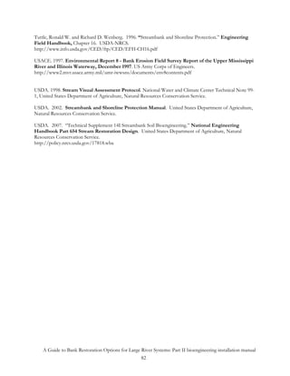 Tuttle, Ronald W. and Richard D. Wenberg. 1996. “Streambank and Shoreline Protection.” Engineering
Field Handbook, Chapter 16. USDA-NRCS.
http://www.info.usda.gov/CED/ftp/CED/EFH-CH16.pdf

USACE. 1997. Environmental Report 8 - Bank Erosion Field Survey Report of the Upper Mississippi
River and Illinois Waterway, December 1997. US Army Corps of Engineers.
http://www2.mvr.usace.army.mil/umr-iwwsns/documents/env8contents.pdf


USDA. 1998. Stream Visual Assessment Protocol. National Water and Climate Center Technical Note 99-
1, United States Department of Agriculture, Natural Resources Conservation Service.

USDA. 2002. Streambank and Shoreline Protection Manual. United States Department of Agriculture,
Natural Resources Conservation Service.

USDA. 2007. “Technical Supplement 14I Streambank Soil Bioengineering.” National Engineering
Handbook Part 654 Stream Restoration Design. United States Department of Agriculture, Natural
Resources Conservation Service.
http://policy.nrcs.usda.gov/17818.wba




   A Guide to Bank Restoration Options for Large River Systems: Part II bioengineering installation manual
                                                 82
 