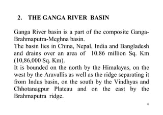10
2. THE GANGA RIVER BASIN
Ganga River basin is a part of the composite Ganga-
Brahmaputra-Meghna basin.
The basin lies in China, Nepal, India and Bangladesh
and drains over an area of 10.86 million Sq. Km
(10,86,000 Sq. Km).
It is bounded on the north by the Himalayas, on the
west by the Aravallis as well as the ridge separating it
from Indus basin, on the south by the Vindhyas and
Chhotanagpur Plateau and on the east by the
Brahmaputra ridge.
 