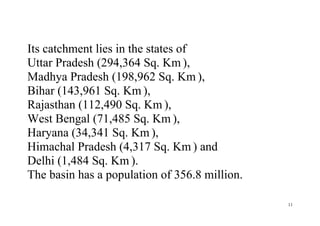 11
Its catchment lies in the states of
Uttar Pradesh (294,364 Sq. Km ),
Madhya Pradesh (198,962 Sq. Km ),
Bihar (143,961 Sq. Km ),
Rajasthan (112,490 Sq. Km ),
West Bengal (71,485 Sq. Km ),
Haryana (34,341 Sq. Km ),
Himachal Pradesh (4,317 Sq. Km ) and
Delhi (1,484 Sq. Km ).
The basin has a population of 356.8 million.
 