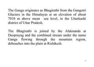 12
The Ganga originates as Bhagirathi from the Gangotri
Glaciers in the Himalayas at an elevation of about
7010 m above mean sea level, in the Uttarkashi
district of Uttar Pradesh.
The Bhagirathi is joined by the Alaknanda at
Deoprayag and the combined stream under the name
Ganga flowing through the mountain region,
debouches into the plain at Rishikesh.
 