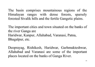 14
The basin comprises mountainous regions of the
Himalayan ranges with dense forests, sparsely
forested Sivalik hills and the fertile Gangetic plains.
The important cities and town situated on the banks of
the river Ganga are
Haridwar, Kanpur, Allahabad, Varanasi, Patna,
Bhagalpur, etc.
Deoprayag, Rishikesh, Haridwar, Garhmukteshwar,
Allahabad and Varanasi are some of the important
places located on the banks of Ganga River.
 
