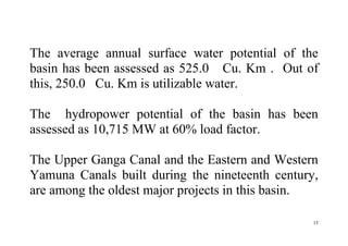 15
The average annual surface water potential of the
basin has been assessed as 525.0 Cu. Km . Out of
this, 250.0 Cu. Km is utilizable water.
The hydropower potential of the basin has been
assessed as 10,715 MW at 60% load factor.
The Upper Ganga Canal and the Eastern and Western
Yamuna Canals built during the nineteenth century,
are among the oldest major projects in this basin.
 