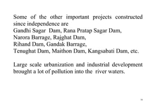16
Some of the other important projects constructed
since independence are
Gandhi Sagar Dam, Rana Pratap Sagar Dam,
Narora Barrage, Rajghat Dam,
Rihand Dam, Gandak Barrage,
Tenughat Dam, Maithon Dam, Kangsabati Dam, etc.
Large scale urbanization and industrial development
brought a lot of pollution into the river waters.
 