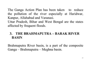 17
The Ganga Action Plan has been taken to reduce
the pollution of the river especially at Haridwar,
Kanpur, Allahabad and Varanasi.
Uttar Pradesh, Bihar and West Bengal are the states
affected by frequent floods.
3. THE BRAHMAPUTRA – BARAK RIVER
BASIN
Brahmaputra River basin, is a part of the composite
Ganga – Brahmaputra – Meghna basin.
 