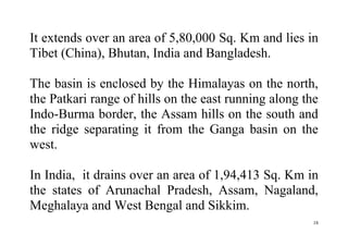 18
It extends over an area of 5,80,000 Sq. Km and lies in
Tibet (China), Bhutan, India and Bangladesh.
The basin is enclosed by the Himalayas on the north,
the Patkari range of hills on the east running along the
Indo-Burma border, the Assam hills on the south and
the ridge separating it from the Ganga basin on the
west.
In India, it drains over an area of 1,94,413 Sq. Km in
the states of Arunachal Pradesh, Assam, Nagaland,
Meghalaya and West Bengal and Sikkim.
 