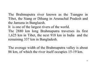 19
The Brahmaputra river known as the Tsangpo in
Tibet, the Siang or Dihang in Arunachal Pradesh and
the Jamuna in Banglaesh.
It is one of the largest rivers of the world.
The 2880 km long Brahmaputra traverses its first
1,625 km in Tibet, the next 918 km in India and the
remaining 337 km in Bangladesh.
The average width of the Brahmaputra valley is about
86 km, of which the river itself occupies 15-19 km.
 