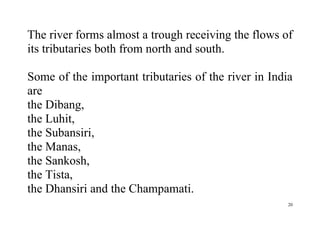 20
The river forms almost a trough receiving the flows of
its tributaries both from north and south.
Some of the important tributaries of the river in India
are
the Dibang,
the Luhit,
the Subansiri,
the Manas,
the Sankosh,
the Tista,
the Dhansiri and the Champamati.
 