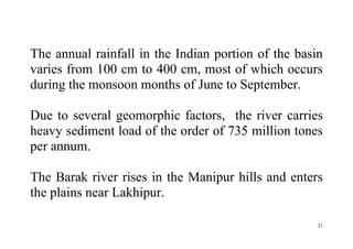 21
The annual rainfall in the Indian portion of the basin
varies from 100 cm to 400 cm, most of which occurs
during the monsoon months of June to September.
Due to several geomorphic factors, the river carries
heavy sediment load of the order of 735 million tones
per annum.
The Barak river rises in the Manipur hills and enters
the plains near Lakhipur.
 