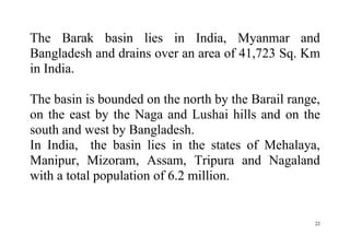 22
The Barak basin lies in India, Myanmar and
Bangladesh and drains over an area of 41,723 Sq. Km
in India.
The basin is bounded on the north by the Barail range,
on the east by the Naga and Lushai hills and on the
south and west by Bangladesh.
In India, the basin lies in the states of Mehalaya,
Manipur, Mizoram, Assam, Tripura and Nagaland
with a total population of 6.2 million.
 