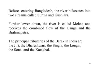 23
Before entering Bangladesh, the river bifurcates into
two streams called Surma and Kushiara.
Further lower down, the river is called Mehna and
receives the combined flow of the Ganga and the
Brahmaputra.
The principal tributaries of the Barak in India are
the Jiri, the Dhaleshwari, the Singla, the Longai,
the Sonai and the Katakhal.
 