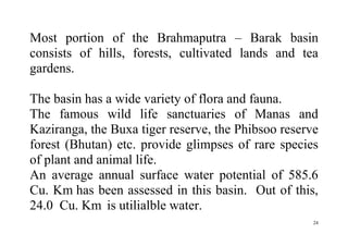 24
Most portion of the Brahmaputra – Barak basin
consists of hills, forests, cultivated lands and tea
gardens.
The basin has a wide variety of flora and fauna.
The famous wild life sanctuaries of Manas and
Kaziranga, the Buxa tiger reserve, the Phibsoo reserve
forest (Bhutan) etc. provide glimpses of rare species
of plant and animal life.
An average annual surface water potential of 585.6
Cu. Km has been assessed in this basin. Out of this,
24.0 Cu. Km is utilialble water.
 