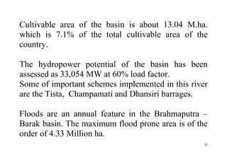 25
Cultivable area of the basin is about 13.04 M.ha.
which is 7.1% of the total cultivable area of the
country.
The hydropower potential of the basin has been
assessed as 33,054 MW at 60% load factor.
Some of important schemes implemented in this river
are the Tista, Champamati and Dhansiri barrages.
Floods are an annual feature in the Brahmaputra –
Barak basin. The maximum flood prone area is of the
order of 4.33 Million ha.
 