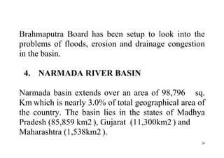26
Brahmaputra Board has been setup to look into the
problems of floods, erosion and drainage congestion
in the basin.
4. NARMADA RIVER BASIN
Narmada basin extends over an area of 98,796 sq.
Km which is nearly 3.0% of total geographical area of
the country. The basin lies in the states of Madhya
Pradesh (85,859 km2 ), Gujarat (11,300km2 ) and
Maharashtra (1,538km2 ).
 