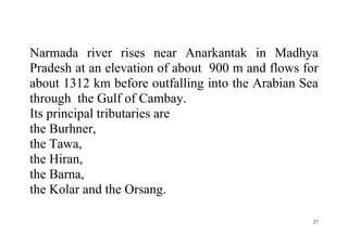 27
Narmada river rises near Anarkantak in Madhya
Pradesh at an elevation of about 900 m and flows for
about 1312 km before outfalling into the Arabian Sea
through the Gulf of Cambay.
Its principal tributaries are
the Burhner,
the Tawa,
the Hiran,
the Barna,
the Kolar and the Orsang.
 
