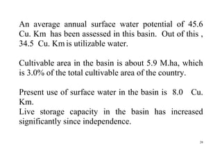 28
An average annual surface water potential of 45.6
Cu. Km has been assessed in this basin. Out of this ,
34.5 Cu. Km is utilizable water.
Cultivable area in the basin is about 5.9 M.ha, which
is 3.0% of the total cultivable area of the country.
Present use of surface water in the basin is 8.0 Cu.
Km.
Live storage capacity in the basin has increased
significantly since independence.
 
