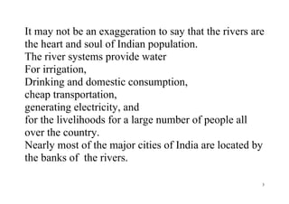 3
It may not be an exaggeration to say that the rivers are
the heart and soul of Indian population.
The river systems provide water
For irrigation,
Drinking and domestic consumption,
cheap transportation,
generating electricity, and
for the livelihoods for a large number of people all
over the country.
Nearly most of the major cities of India are located by
the banks of the rivers.
 