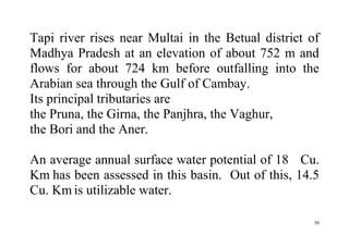 30
Tapi river rises near Multai in the Betual district of
Madhya Pradesh at an elevation of about 752 m and
flows for about 724 km before outfalling into the
Arabian sea through the Gulf of Cambay.
Its principal tributaries are
the Pruna, the Girna, the Panjhra, the Vaghur,
the Bori and the Aner.
An average annual surface water potential of 18 Cu.
Km has been assessed in this basin. Out of this, 14.5
Cu. Km is utilizable water.
 