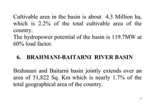 31
Cultivable area in the basin is about 4.3 Million ha,
which is 2.2% of the total cultivable area of the
country.
The hydropower potential of the basin is 119.7MW at
60% load factor.
6. BRAHMANI-BAITARNI RIVER BASIN
Brahmani and Baitarni basin jointly extends over an
area of 51,822 Sq. Km which is nearly 1.7% of the
total geographical area of the country.
 