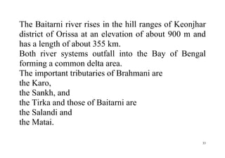 33
The Baitarni river rises in the hill ranges of Keonjhar
district of Orissa at an elevation of about 900 m and
has a length of about 355 km.
Both river systems outfall into the Bay of Bengal
forming a common delta area.
The important tributaries of Brahmani are
the Karo,
the Sankh, and
the Tirka and those of Baitarni are
the Salandi and
the Matai.
 