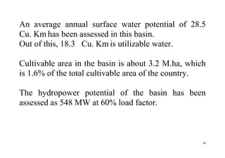 34
An average annual surface water potential of 28.5
Cu. Km has been assessed in this basin.
Out of this, 18.3 Cu. Km is utilizable water.
Cultivable area in the basin is about 3.2 M.ha, which
is 1.6% of the total cultivable area of the country.
The hydropower potential of the basin has been
assessed as 548 MW at 60% load factor.
 