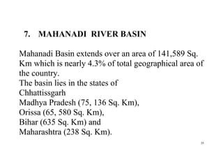 35
7. MAHANADI RIVER BASIN
Mahanadi Basin extends over an area of 141,589 Sq.
Km which is nearly 4.3% of total geographical area of
the country.
The basin lies in the states of
Chhattissgarh
Madhya Pradesh (75, 136 Sq. Km),
Orissa (65, 580 Sq. Km),
Bihar (635 Sq. Km) and
Maharashtra (238 Sq. Km).
 