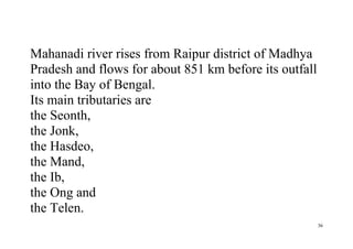 36
Mahanadi river rises from Raipur district of Madhya
Pradesh and flows for about 851 km before its outfall
into the Bay of Bengal.
Its main tributaries are
the Seonth,
the Jonk,
the Hasdeo,
the Mand,
the Ib,
the Ong and
the Telen.
 