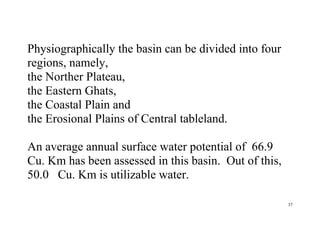 37
Physiographically the basin can be divided into four
regions, namely,
the Norther Plateau,
the Eastern Ghats,
the Coastal Plain and
the Erosional Plains of Central tableland.
An average annual surface water potential of 66.9
Cu. Km has been assessed in this basin. Out of this,
50.0 Cu. Km is utilizable water.
 