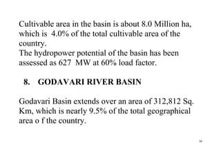 38
Cultivable area in the basin is about 8.0 Million ha,
which is 4.0% of the total cultivable area of the
country.
The hydropower potential of the basin has been
assessed as 627 MW at 60% load factor.
8. GODAVARI RIVER BASIN
Godavari Basin extends over an area of 312,812 Sq.
Km, which is nearly 9.5% of the total geographical
area o f the country.
 