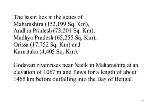 39
The basin lies in the states of
Maharashtra (152,199 Sq. Km),
Andhra Pradesh (73,201 Sq. Km),
Madhya Pradesh (65,255 Sq. Km),
Orissa (17,752 Sq. Km) and
Karnataka (4,405 Sq. Km).
Godavari river rises near Nasik in Maharashtra at an
elevation of 1067 m and flows for a length of about
1465 km before outfalling into the Bay of Bengal.
 