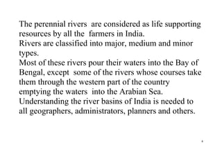 4
The perennial rivers are considered as life supporting
resources by all the farmers in India.
Rivers are classified into major, medium and minor
types.
Most of these rivers pour their waters into the Bay of
Bengal, except some of the rivers whose courses take
them through the western part of the country
emptying the waters into the Arabian Sea.
Understanding the river basins of India is needed to
all geographers, administrators, planners and others.
 